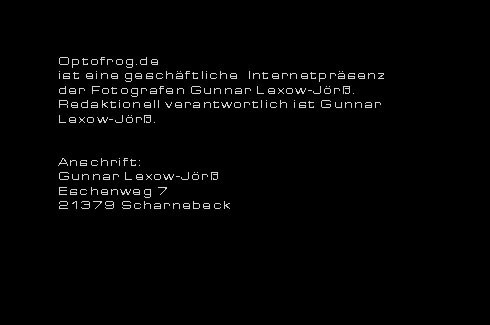 Optofrog.de ist eine geschftliche Internetprsenz des Fotografen Gunnar Lexow-Jr. Redaktionell verantwortlich: Gunnar Lexow-Jr. Geschftliche Anschrift: Fotograf Gunnar Lexow-Jr
Eschenweg 7  21379 Scharnebeckinfo(at)optofrog.de  Tel.: 04136-900198 Mobil: 0178-5173536 Handwerkskammer Lneburg - Stade Verzeichnis zulassungsfreier Handwerke
Betriebsnummer: 2250632598 Finanzamt: FA-Lneburg Steuernummer: 33/126/02930 - Fotografen Lneburg Fotografen Lneburg